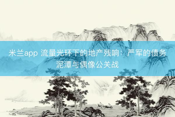 米兰app 流量光环下的地产残响：严军的债务泥潭与偶像公关战