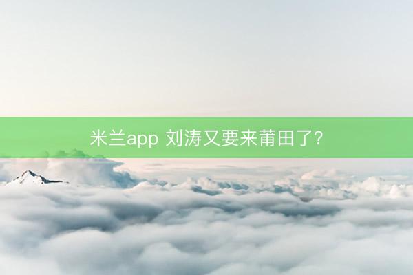 米兰app 刘涛又要来莆田了？