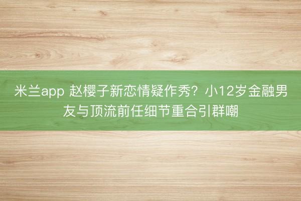 米兰app 赵樱子新恋情疑作秀？小12岁金融男友与顶流前任细节重合引群嘲